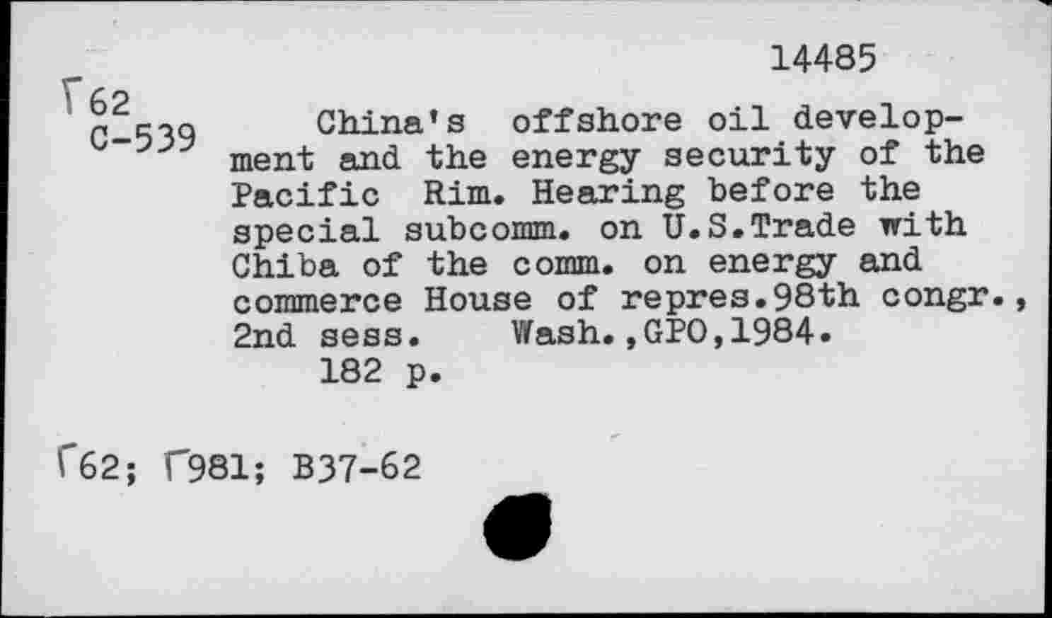 ﻿V62
C-539
14485
China’s offshore oil development and the energy security of the Pacific Rim. Hearing before the special subcomm, on U.S.Trade with Chiba of the comm, on energy and commerce House of repres.98th congr. 2nd sess. Wash.,GPO,1984.
182 p.
C62; F981; B37-62